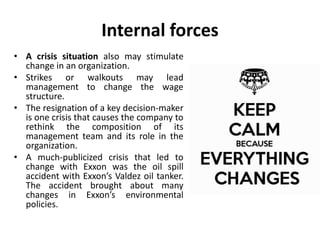 Internal forces
• A crisis situation also may stimulate
change in an organization.
• Strikes or walkouts may lead
management to change the wage
structure.
• The resignation of a key decision-maker
is one crisis that causes the company to
rethink the composition of its
management team and its role in the
organization.
• A much-publicized crisis that led to
change with Exxon was the oil spill
accident with Exxon’s Valdez oil tanker.
The accident brought about many
changes in Exxon’s environmental
policies.
 