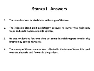 Stanza I Answers
1. The new shed was located close to the edge of the road.
2. The roadside stand pled pathetically because its owner was financially
weak and could not maintain its upkeep.
3. He was not looking for some alms but some financial support from his city
brethren by buying his wares.
4. The money of the urban area was collected in the form of taxes. It is used
to maintain parks and flowers in the gardens.
 