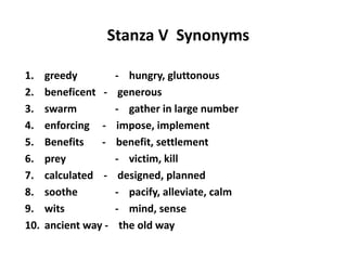 Stanza V Synonyms
1. greedy - hungry, gluttonous
2. beneficent - generous
3. swarm - gather in large number
4. enforcing - impose, implement
5. Benefits - benefit, settlement
6. prey - victim, kill
7. calculated - designed, planned
8. soothe - pacify, alleviate, calm
9. wits - mind, sense
10. ancient way - the old way
 