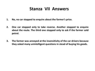 Stanza VII Answers
1. No, no car stopped to enquire about the farmer’s price.
2. One car stopped only to take reverse. Another stopped to enquire
about the route. The third one stopped only to ask if the farmer sold
petrol.
3. The farmer was annoyed at the insensitivity of the car drivers because
they asked many unintelligent questions in stead of buying his goods.
 