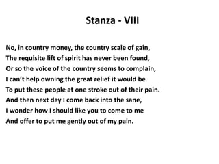 Stanza - VIII
No, in country money, the country scale of gain,
The requisite lift of spirit has never been found,
Or so the voice of the country seems to complain,
I can’t help owning the great relief it would be
To put these people at one stroke out of their pain.
And then next day I come back into the sane,
I wonder how I should like you to come to me
And offer to put me gently out of my pain.
 