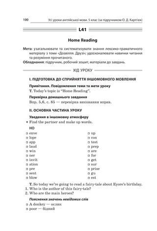 Усі уроки англійської мови. 5 клас (за підручником О. Д. Карп’юк)100
L41
Home Reading
Мета: узагальнювати та систематизувати знання лексико-граматичного
матеріалу з теми «Дозвілля. Друзі»; удосконалювати навички читання
та розуміння прочитаного.
Обладнання: підручник, робочий зошит, матеріали до завдань.
ХІД УРОКУ
І. ПІДГОТОВКА ДО СПРИЙНЯТТЯ ІНШОМОВНОГО МОВЛЕННЯ
Привітання. Повідомлення теми та мети уроку
T. Today’s topic is “Home Reading”.
Перевірка домашнього завдання
Впр. 5,6, с. 85 — перевірка виконання вправ.
II. ОСНОВНА ЧАСТИНА УРОКУ
Уведення в іншомовну атмосферу
TT Find the partner and make up words.
HO
ff enve
ff lope
ff app
ff laud
ff win
ff ner
ff invit
ff ation
ff pre
ff sent
ff blow
ff up
ff con
ff test
ff prep
ff are
ff for
ff get
ff sur
ff prise
ff gu
ff est
T. So today we’re going to read a fairy-tale about Eyore’s birthday.
1.	Who is the author of this fairy-tale?
2.	Who are the main heroes?
Пояснення значень невідомих слів
ff A donkey — ослик
ff poor — бідний
 