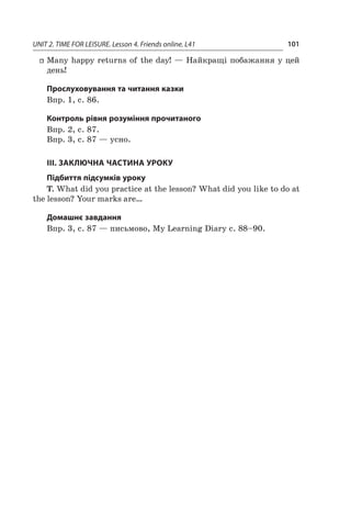 UNIT 2. TIME FOR LEISURE. Lesson 4. Friends online. L41 101
ff Many happy returns of the day! — Найкращі побажання у цей
день!
Прослуховування та читання казки
Впр. 1, с. 86.
Контроль рівня розуміння прочитаного
Впр. 2, с. 87.
Впр. 3, с. 87 — усно.
III. ЗАКЛЮЧНА ЧАСТИНА УРОКУ
Підбиття підсумків уроку
T. What did you practice at the lesson? What did you like to do at
the lesson? Your marks are…
Домашнє завдання
Впр. 3, с. 87 — письмово, My Learning Diary с. 88–90.
 