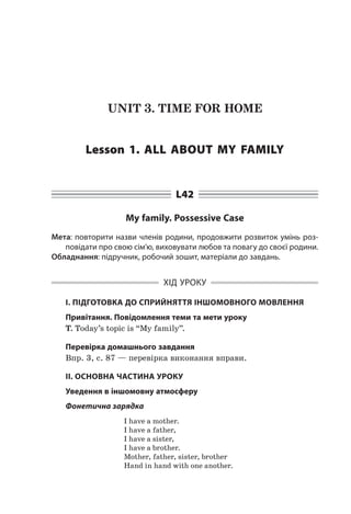 UNIT 3. TIME FOR HOME
Lesson 1. All about my family
L42
My family. Possessive Case
Мета: повторити назви членів родини, продовжити розвиток умінь роз-
повідати про свою сім’ю, виховувати любов та повагу до своєї родини.
Обладнання: підручник, робочий зошит, матеріали до завдань.
ХІД УРОКУ
І. ПІДГОТОВКА ДО СПРИЙНЯТТЯ ІНШОМОВНОГО МОВЛЕННЯ
Привітання. Повідомлення теми та мети уроку
T. Today’s topic is “My family”.
Перевірка домашнього завдання
Впр. 3, с. 87 — перевірка виконання вправи.
II. ОСНОВНА ЧАСТИНА УРОКУ
Уведення в іншомовну атмосферу
Фонетична зарядка
I have a mother.
I have a father,
I have a sister,
I have a brother.
Mother, father, sister, brother
Hand in hand with one another.
 