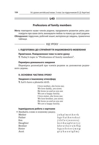 Усі уроки англійської мови. 5 клас (за підручником О. Д. Карп’юк)104
L43
Professions of family members
Мета: повторити назви членів родини, продовжити розвиток умінь роз-
повідати про свою сім’ю, виховувати любов та повагу до своєї родини.
Обладнання: підручник, робочий зошит, матеріали до завдань, граматична
таблиця.
ХІД УРОКУ
І. ПІДГОТОВКА ДО СПРИЙНЯТТЯ ІНШОМОВНОГО МОВЛЕННЯ
Привітання. Повідомлення теми та мети уроку
T. Today’s topic is “Professions of family members”.
Перевірка домашнього завдання
Перевірка розповідей про членів родини за допомогою родин-
ного дерева.
II. ОСНОВНА ЧАСТИНА УРОКУ
Уведення в іншомовну атмосферу
T. Let’s have a phonetic drill.
I love mother, she loves me;
We love daddy, yes siree;
He loves us and so you see
We are a happy family.
I love sister, she loves me;
We love brother, yes siree;
He loves us and so you see
We are a happy family.
Індивідуальна робота з картками
TT Знайдіть слово в кожному рядку.
Mother	 j o k p l m o t h e r k
Father	 h g r f a t h e r o k u i
Son	 j t h f s v j o s o n u j
Daughter	 k s r d a u g h t e r y j
Brother	 k b r o t h e r u h f b p
Sister	 h g y s I s t e r j m n g
Aunt	 g t y h a u n t g I m j
 