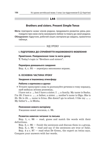 Усі уроки англійської мови. 5 клас (за підручником О. Д. Карп’юк)106
L44
Brothers and sisters. Present Simple Tense
Мета: повторити назви членів родини, продовжити розвиток умінь роз-
повідати про свою сім’ю; виховувати любов та повагу до своєї родини.
Обладнання: підручник, робочий зошит, матеріали до завдань, граматична
таблиця.
ХІД УРОКУ
І. ПІДГОТОВКА ДО СПРИЙНЯТТЯ ІНШОМОВНОГО МОВЛЕННЯ
Привітання. Повідомлення теми та мети уроку
T. Today’s topic is “Brothers and sisters”.
Перевірка домашнього завдання
Впр. 4, с. 95 — перевірка виконання вправи.
II. ОСНОВНА ЧАСТИНА УРОКУ
Уведення в іншомовну атмосферу
Робота з картками в групах
TT Уставте пропущені слова та розташуйте речення в тому порядку,
щоб вийшла зв’язна розповідь.
I have not a  … but I have a sister. I  … a family. My name is Sasha.
I’m 10. I have a  … , a father, a sister. … mother’s name is Olga. She is
35. He is 45. … name is Irina. She doesn’t go to school. I like my … …
My father’s … is Misha.
Пояснення нового матеріалу
Уведення нової лексики, с. 96.
Розвиток навичок читання та письма
Впр. 1, с.  96  — read, guess and match the words with their
definitions.
Впр. 2, с. 96 — finish the sentences and discuss them in a group.
Впр. 3, с.  96 — read and say if the sentences are true or false.
Впр. 4 а с. 97 — read what Dr Green, the expert on twins says.
Compare your answers with her words.
 
