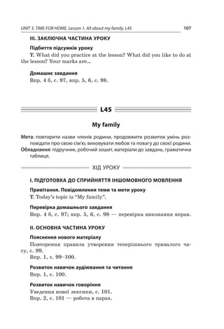 UNIT 3. TIME FOR HOME. Lesson 1. All about my family. L45 107
III. ЗАКЛЮЧНА ЧАСТИНА УРОКУ
Підбиття підсумків уроку
T. What did you practice at the lesson? What did you like to do at
the lesson? Your marks are…
Домашнє завдання
Впр. 4 б, с. 97, впр. 5, 6, с. 98.
L45
My family
Мета: повторити назви членів родини, продовжити розвиток умінь роз-
повідати про свою сім’ю, виховувати любов та повагу до своєї родини.
Обладнання: підручник, робочий зошит, матеріали до завдань, граматична
таблиця.
ХІД УРОКУ
І. ПІДГОТОВКА ДО СПРИЙНЯТТЯ ІНШОМОВНОГО МОВЛЕННЯ
Привітання. Повідомлення теми та мети уроку
T. Today’s topic is “My family”.
Перевірка домашнього завдання
Впр. 4 б, с. 97; впр. 5, 6, с. 98 — перевірка виконання вправ.
II. ОСНОВНА ЧАСТИНА УРОКУ
Пояснення нового матеріалу
Повторення правила утворення теперішнього тривалого ча­
су, с. 99.
Впр. 1, с. 99–100.
Розвиток навичок аудіювання та читання
Впр. 1, с. 100.
Розвиток навичок говоріння
Уведення нової лексики, с. 101.
Впр. 2, с. 101 — робота в парах.
 