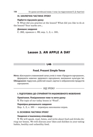 Усі уроки англійської мови. 5 клас (за підручником О. Д. Карп’юк)108
III. ЗАКЛЮЧНА ЧАСТИНА УРОКУ
Підбиття підсумків уроку
T. What did you practice at the lesson? What did you like to do at
the lesson? Your marks are…
Домашнє завдання
C. 262, правило с. 99; впр. 1, 2, с. 101.
Lesson 2. An apple a  day
L46
Food. Present Simple Tense
Мета: збагачувати словниковий запас учнів із теми «Продукти харчування»,
формувати навички здорового харчування, виховання культури їжі.
Обладнання: підручник, робочий зошит, картки із зображенням продуктів
харчування.
ХІД УРОКУ
І. ПІДГОТОВКА ДО СПРИЙНЯТТЯ ІНШОМОВНОГО МОВЛЕННЯ
Привітання. Повідомлення теми та мети уроку
T. The topic of our today lesson is “Food”.
Перевірка домашнього завдання
Впр. 1, 2, с. 101 — перевірка виконання вправ.
II. ОСНОВНА ЧАСТИНА УРОКУ
Уведення в іншомовну атмосферу
T. We will speak, read, listen, and write about food and drinks du­
ring our lesson. We will discuss your likes and dislikes in your eating
habits, healthy and unhealthy food.
 