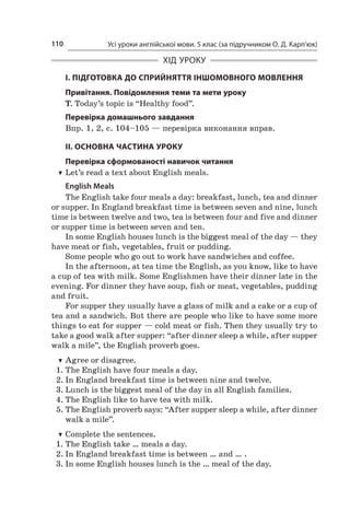 Усі уроки англійської мови. 5 клас (за підручником О. Д. Карп’юк)110
ХІД УРОКУ
І. ПІДГОТОВКА ДО СПРИЙНЯТТЯ ІНШОМОВНОГО МОВЛЕННЯ
Привітання. Повідомлення теми та мети уроку
T. Today’s topic is “Healthy food”.
Перевірка домашнього завдання
Впр. 1, 2, с. 104–105 — перевірка виконання вправ.
II. ОСНОВНА ЧАСТИНА УРОКУ
Перевірка сформованості навичок читання
TT Let’s read a text about English meals.
English Meals
The English take four meals a day: breakfast, lunch, tea and dinner
or supper. In England breakfast time is between seven and nine, lunch
time is between twelve and two, tea is between four and five and dinner
or supper time is between seven and ten.
In some English houses lunch is the biggest meal of the day — they
have meat or fish, vegetables, fruit or pudding.
Some people who go out to work have sandwiches and coffee.
In the afternoon, at tea time the English, as you know, like to have
a cup of tea with milk. Some Englishmen have their dinner late in the
evening. For dinner they have soup, fish or meat, vegetables, pudding
and fruit.
For supper they usually have a glass of milk and a cake or a cup of
tea and a sandwich. But there are people who like to have some more
things to eat for supper — cold meat or fish. Then they usually try to
take a good walk after supper: “after dinner sleep a while, after supper
walk a mile”, the English proverb goes.
TT Agree or disagree.
1.	The English have four meals a day.
2.	In England breakfast time is between nine and twelve.
3.	Lunch is the biggest meal of the day in all English families.
4.	The English like to have tea with milk.
5.	The English proverb says: “After supper sleep a while, after dinner
walk a mile”.
TT Complete the sentences.
1.	The English take … meals a day.
2.	In England breakfast time is between … and … .
3.	In some English houses lunch is the … meal of the day.
 
