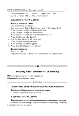 UNIT 3. TIME FOR HOME. Lesson 2. An apple a day. L48 111
4.	For dinner they have …, fish or … , vegetables, … and … .
5.	“After … sleep a while, after … walk a mile”.
III. ЗАКЛЮЧНА ЧАСТИНА УРОКУ
Підбиття підсумків уроку
Now answer my questions.
1.	How many meal do the English have a day? What are they?
2.	What time do the English have breakfast?
3.	What time do the British have lunch?
4.	What time do the British have dinner or supper?
5.	What do they have for lunch?
6.	How do they like to drink their tea?
7.	What do they have for dinner?
8.	What do they have for supper?
9.	What does the English proverb go?
Домашнє завдання
Впр. 5, с. 106.
Підготуватися до семестрового оцінювання з ауді­ювання.
L48
Everyday meals. Semester test on listening
Мета: контроль навичок учнів з аудіювання.
Обладнання: матеріали до тесту.
ХІД УРОКУ
І. ПІДГОТОВКА ДО СПРИЙНЯТТЯ ІНШОМОВНОГО МОВЛЕННЯ
Привітання. Повідомлення теми та мети уроку
T. Today’s topic is “Everyday meals”.
II. ОСНОВНА ЧАСТИНА УРОКУ
Повідомлення результатів семестрового оцінювання з читання
Учитель повідомляє про результати виконання тесту з читання
й аналізує типові помилки.
 