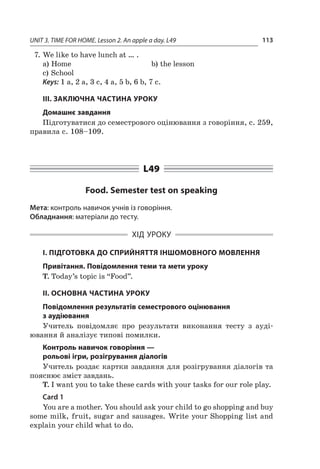 UNIT 3. TIME FOR HOME. Lesson 2. An apple a day. L49 113
7.	We like to have lunch at … .
a)	Home	 b)	the lesson
c)	School
Keys: 1 a, 2 a, 3 c, 4 a, 5 b, 6 b, 7 c.
III. ЗАКЛЮЧНА ЧАСТИНА УРОКУ
Домашнє завдання
Підготуватися до семестрового оцінювання з говоріння, с. 259,
правила с. 108–109.
L49
Food. Semester test on speaking
Мета: контроль навичок учнів із говоріння.
Обладнання: матеріали до тесту.
ХІД УРОКУ
І. ПІДГОТОВКА ДО СПРИЙНЯТТЯ ІНШОМОВНОГО МОВЛЕННЯ
Привітання. Повідомлення теми та мети уроку
T. Today’s topic is “Food”.
II. ОСНОВНА ЧАСТИНА УРОКУ
Повідомлення результатів семестрового оцінювання
з аудіювання
Учитель повідомляє про результати виконання тесту з  ауді­
ювання й аналізує типові помилки.
Контроль навичок говоріння —
рольові ігри, розігрування діалогів
Учитель роздає картки завдання для розігрування діалогів та
пояснює зміст завдань.
T. I want you to take these cards with your tasks for our role play.
Card 1
You are a mother. You should ask your child to go shopping and buy
some milk, fruit, sugar and sausages. Write your Shopping list and
explain your child what to do.
 