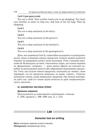 Усі уроки англійської мови. 5 клас (за підручником О. Д. Карп’юк)114
Card 2 (для двох учнів)
You are a child. Your mother wants you to go shopping. You want
your brother or sister to help you. Ask him or her for help. Then do
shopping.
Card 3
You are a shop assistant at the dairy.
Card 4
You are a shop assistant at the grocer’s.
Card 5
You are a shop assistant at the butcher’s.
Card 6
You are a shop assistant at the greengrocer’s.
Діти, які отримали Card 2, самостійно складають та розігрують
діалог щодо складання списку продуктів. Список можна поділити
порівну та відправити дітей у різні магазини. Учні з іншими карт-
ками (3–6) виходять до своїх «магазинів» (парт, що стоять окремо)
та оформлюють «вітрину»  — вони мають обрати ззі спільної ко-
робки та розташувати макети або зображення відповідних продук-
тів. Учні, що склали список продуктів, підходять до «мами», вона
перевіряє, чи всі продукти записано, та видає «гроші». Учитель
допомагає учням, якщо виникають труднощі. Гру можна повтори-
ти двічі так, щоб усі члени групи встигли за урок попрактикува-
тися в діалогах.
III. ЗАКЛЮЧНА ЧАСТИНА УРОКУ
Домашнє завдання
Підготуватися до семестрового оцінювання з письма.
С. 259, правила с. 108–109; впр. 3, с. 112.
L50
Semester test on writing
Мета: контроль навичок учнів із письма.
Обладнання: матеріали до тесту.
 