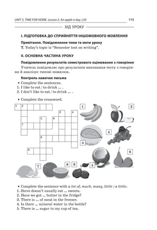 UNIT 3. TIME FOR HOME. Lesson 2. An apple a day. L50 115
ХІД УРОКУ
І. ПІДГОТОВКА ДО СПРИЙНЯТТЯ ІНШОМОВНОГО МОВЛЕННЯ
Привітання. Повідомлення теми та мети уроку
T. Today’s topic is “Semester test on writing”.
ІІ. ОСНОВНА ЧАСТИНА УРОКУ
Повідомлення результатів семестрового оцінювання з говоріння
Учитель повідомляє про результати виконання тесту з говорін-
ня й аналізує типові помилки.
Контроль навичок письма
TT Complete the sentences.
1.	I like to eat / to drink … .
2.	I don’t like to eat / to drink … .
TT Complete the crossword.
1 2
3 4
5 6
7
8
9
1
3
4
5
6
2
7
8 9
TT Complete the sentence with a lot of, much, many, little / a little.
1.	Steve doesn’t usually eat … sweets.
2.	Have we got … butter in the fridge?
3.	There is … of meat in the freezer.
4.	Is there … mineral water in the bottle?
5.	There is … sugar in my cup of tea.
 