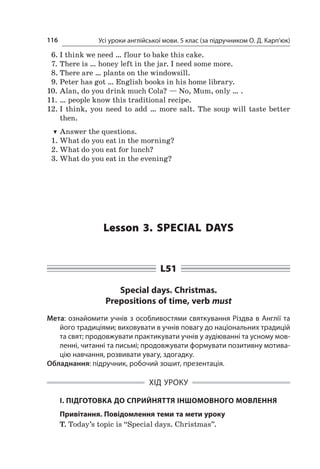 Усі уроки англійської мови. 5 клас (за підручником О. Д. Карп’юк)116
6.	I think we need … flour to bake this cake.
7.	There is … honey left in the jar. I need some more.
8.	There are … plants on the windowsill.
9.	Peter has got … English books in his home library.
10.	Alan, do you drink much Cola? — No, Mum, only … .
11.	… people know this traditional recipe.
12.	I think, you need to add … more salt. The soup will taste better
then.
TT Answer the questions.
1.	What do you eat in the morning?
2.	What do you eat for lunch?
3.	What do you eat in the evening?
Lesson 3. Special days
L51
Special days. Christmas.
Prepositions of time, verb must
Мета: ознайомити учнів з особливостями святкування Різдва в Англії та
його традиціями; виховувати в учнів повагу до національних традицій
та свят; продовжувати практикувати учнів у аудіюванні та усному мов-
ленні, читанні та письмі; продовжувати формувати позитивну мотива-
цію навчання, розвивати увагу, здогадку.
Обладнання: підручник, робочий зошит, презентація.
ХІД УРОКУ
І. ПІДГОТОВКА ДО СПРИЙНЯТТЯ ІНШОМОВНОГО МОВЛЕННЯ
Привітання. Повідомлення теми та мети уроку
T. Today’s topic is “Special days. Christmas”.
 