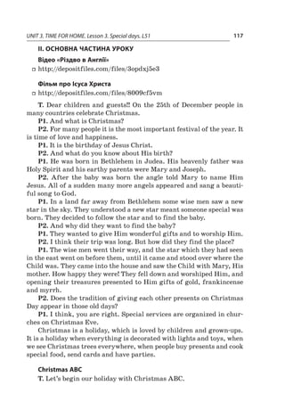 UNIT 3. TIME FOR HOME. Lesson 3. Special days. L51 117
II. ОСНОВНА ЧАСТИНА УРОКУ
Відео «Різдво в Англії»
ff http://depositfiles.com/files/3opdxj5e3
Фільм про Ісуса Христа
ff http://depositfiles.com/files/8009cf5vm
T. Dear children and guests!! On the 25th of December people in
many countries celebrate Christmas.
P1. And what is Christmas?
P2. For many people it is the most important festival of the year. It
is time of love and happiness.
P1. It is the birthday of Jesus Christ.
P2. And what do you know about His birth?
P1. He was born in Bethlehem in Judea. His heavenly father was
Holy Spirit and his earthy parents were Mary and Joseph.
P2. After the baby was born the angle told Mary to name Him
­Jesus. All of a sudden many more angels appeared and sang a beauti-
ful song to God.
P1. In a land far away from Bethlehem some wise men saw a new
star in the sky. They understood a new star meant someone special was
born. They decided to follow the star and to find the baby.
P2. And why did they want to find the baby?
P1. They wanted to give Him wonderful gifts and to worship Him.
P2. I think their trip was long. But how did they find the place?
P1. The wise men went their way, and the star which they had seen
in the east went on before them, until it came and stood over where the
Child was. They came into the house and saw the Child with Mary, His
mother. How happy they were! They fell down and worshiped Him, and
opening their treasures presented to Him gifts of gold, frankincense
and myrrh.
P2. Does the tradition of giving each other presents on Christmas
Day appear in those old days?
P1. I think, you are right. Special services are organized in chur­
ches on Christmas Eve.
Christmas is a holiday, which is loved by children and grown-ups.
It is a holiday when everything is decorated with lights and toys, when
we see Christmas trees everywhere, when people buy presents and cook
special food, send cards and have parties.
Christmas ABC
T. Let’s begin our holiday with Christmas ABC.
 