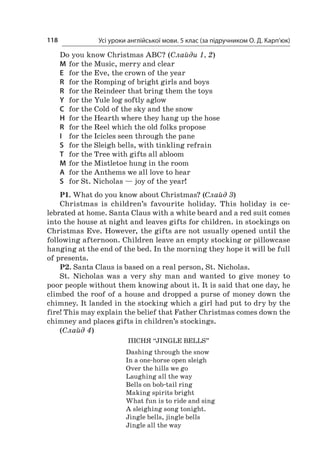 Усі уроки англійської мови. 5 клас (за підручником О. Д. Карп’юк)118
Do you know Christmas ABC? (Слайди 1, 2)
M	 for the Music, merry and clear
E	 for the Eve, the crown of the year
R	 for the Romping of bright girls and boys
R	 for the Reindeer that bring them the toys
Y	 for the Yule log softly aglow
C	 for the Cold of the sky and the snow
H	 for the Hearth where they hang up the hose
R	 for the Reel which the old folks propose
I	 for the Icicles seen through the pane
S	 for the Sleigh bells, with tinkling refrain
T	 for the Tree with gifts all abloom
M	 for the Mistletoe hung in the room
A	 for the Anthems we all love to hear
S	 for St. Nicholas — joy of the year!
P1. What do you know about Christmas? (Слайд 3)
Christmas is children’s favourite holiday. This holiday is ce­
lebrated at home. Santa Claus with a white beard and a red suit comes
into the house at night and leaves gifts for children. in stockings on
Christmas Eve. However, the gifts are not usually opened until the
following afternoon. Children leave an empty stocking or pillowcase
hanging at the end of the bed. In the morning they hope it will be full
of presents.
P2. Santa Claus is based on a real person, St. Nicholas.
St. Nicholas was a  very shy man and wanted to give money to
poor people without them knowing about it. It is said that one day, he
climbed the roof of a house and dropped a purse of money down the
chimney. It landed in the stocking which a girl had put to dry by the
fire! This may explain the belief that Father Christmas comes down the
chimney and places gifts in children’s stockings.
(Слайд 4)
Пісня “Jingle Bells”
Dashing through the snow
In a one-horse open sleigh
Over the hills we go
Laughing all the way
Bells on bob-tail ring
Making spirits bright
What fun is to ride and sing
A sleighing song tonight.
Jingle bells, jingle bells
Jingle all the way
 