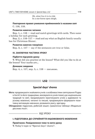 UNIT 3. TIME FOR HOME. Lesson 3. Special days. L52 119
Oh, what fun it is to ride
In a one-horse open sleigh.
Повторення правил уживання прийменників із назвами свят
С. 116, 118.
Розвиток навичок читання
Впр. 1, с. 116 — read and match greetings with cards. Then name
a holiday for each greeting.
Впр. 2, с. 116–117 — read and say what an English family usually
has for Christmas Dinner.
Розвиток навичок говоріння
Впр. 3, с. 117 — say if the sentances are true or false.
III. ЗАКЛЮЧНА ЧАСТИНА УРОКУ
Підбиття підсумків уроку
T. What did you practice at the lesson? What did you like to do at
the lesson? Your marks are…
Домашнє завдання
Впр. 4, с. 117, впр. 5, с. 118 — письмово.
L52
Special days’ chores
Мета: продовжувати знайомити учнів з особливостями святкування Різдва
в Англії та його традиціями, виховувати в учнів повагу до національних
традицій та свят, продовжувати практикувати учнів у  аудіюванні та
усному мовленні, читанні та письмі, продовжувати формувати пози-
тивну мотивацію навчання, розвивати увагу, здогадку.
Обладнання: підручник, робочий зошит, граматична таблиця «Модальне
дієслово must».
ХІД УРОКУ
І. ПІДГОТОВКА ДО СПРИЙНЯТТЯ ІНШОМОВНОГО МОВЛЕННЯ
Привітання. Повідомлення теми та мети уроку
T. Today’s topic is “Special days’ chores”.
 