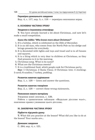 Усі уроки англійської мови. 5 клас (за підручником О. Д. Карп’юк)120
Перевірка домашнього завдання
Впр. 4, с. 117, впр. 5, с. 118 — перевірка виконання вправ.
II. ОСНОВНА ЧАСТИНА УРОКУ
Уведення в іншомовну атмосферу
T. You have already learned a lot about Christmas, and now let’s
make a small competition.
Guess the riddles “Who knows more about Christmas?”
1.	It’s a holiday, which is celebrated on the 25th of December.
2.	It is an old man, who comes from the North Pole on his sledge and
brings presents for everybody.
3.	It is decorated with lights and toys and tinsel and is in all houses
and squares.
4.	It is a thing which is very dear to children at Christmas, as they
find presents in it in the morning.
5.	Christmas song. What is its name?
6.	What are the Christmas sweets?
7.	It is a traditional food, which people cook for Christmas party.
Keys: 1  Christmas; 2  Santa Claus; 3  Christmas tree; 4  stocking;
5 carol; 6 candies; 7 turkey, pudding.
Розвиток навичок аудіювання
Впр. 1, с. 120 — listen and answer the questions.
Розвиток навичок говоріння
Впр. 2, с. 120 — correct these wrong statements.
Пояснення нового матеріалу
Уведення нової лексики, с. 120.
Робота з  граматичною таблицею «Модальне дієслово must»,
­пояснення правил уживання цього дієслова.
III. ЗАКЛЮЧНА ЧАСТИНА УРОКУ
Підбиття підсумків уроку
T. What did you practice at the lesson? What did you like to do at
the lesson? Your marks are…
Домашнє завдання
С. 264; впр. 4, с. 121.
 