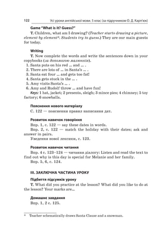 Усі уроки англійської мови. 5 клас (за підручником О. Д. Карп’юк)122
Game “What is it? Guess?”
T. Children, what am I drawing? (Teacher starts drawing a picture,
element by element*. Students try to guess.) They are our main guests
for today.
Writing
T. Now complete the words and write the sentences down in your
copybooks (за допомогою малюнків).
1.	Santa puts on his red … and … .
2.	There are lots of … in Santa’s … .
3.	Santa eat four … and gets too fat!
4.	Santa gets stuck in the … .
5.	Amy visits Santa’s … .
6.	Amy and Rudolf throw … and have fun!
Keys: 1 hat, jacket; 2 presents, sleigh; 3 mince pies; 4 chimney; 5 toy
factory; 6 snowballs.
Пояснення нового матеріалу
С. 122 — пояснення правил написання дат.
Розвиток навичок говоріння
Впр. 1, с. 122 — say these dates in words.
Впр. 2, с.  122  — match the holiday with their dates; ask and
answer in pairs.
Уведення нової лексики, с. 123.
Розвиток навичок читання
Впр. 4 c. 123–124 — читання діалогу: Listen and read the text to
find out why is this day is special for Melanie and her family.
Впр. 5, 6, c. 124.
III. ЗАКЛЮЧНА ЧАСТИНА УРОКУ
Підбиття підсумків уроку
T. What did you practice at the lesson? What did you like to do at
the lesson? Your marks are…
Домашнє завдання
Впр. 1, 2 с. 125.
*	 Teacher schematically draws Santa Clause and a snowman.
 
