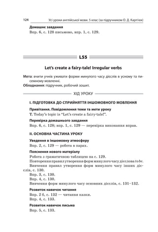 Усі уроки англійської мови. 5 клас (за підручником О. Д. Карп’юк)124
Домашнє завдання
Впр. 6, с. 128 письмово, впр. 1, с. 129.
L55
Let’s create a fairy-tale! Irregular verbs
Мета: вчити учнів уживати форми минулого часу дієслів в усному та пи-
семному мовленні.
Обладнання: підручник, робочий зошит.
ХІД УРОКУ
І. ПІДГОТОВКА ДО СПРИЙНЯТТЯ ІНШОМОВНОГО МОВЛЕННЯ
Привітання. Повідомлення теми та мети уроку
T. Today’s topic is “Let’s create a fairy-tale!”.
Перевірка домашнього завдання
Впр. 6, с. 128; впр. 1, с. 129 — перевірка виконання вправ.
II. ОСНОВНА ЧАСТИНА УРОКУ
Уведення в іншомовну атмосферу
Впр. 2, с. 129 — робота в парах.
Пояснення нового матеріалу
Робота з граматичною таблицею на с. 129.
Повторенняправилутворенняформминулогочасудієсловаtobe.
Вивчення правил утворення форм минулого часу інших діє­
слів, с. 130.
Впр. 3, с. 130.
Впр. 4, с. 130.
Вивчення форм минулого часу основних дієслів, с. 131–132.
Розвиток навичок читання
Впр. 2 б, с. 132 — читання казки.
Впр. 4, с. 133.
Розвиток навичок письма
Впр. 5, с. 133.
 