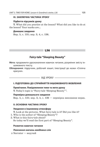 UNIT 3. TIME FOR HOME. Lesson 4. Grandma’s stories. L56 125
III. ЗАКЛЮЧНА ЧАСТИНА УРОКУ
Підбиття підсумків уроку
T. What did you practice at the lesson? What did you like to do at
the lesson? Your marks are…
Домашнє завдання
Впр. 5, с. 131; впр. 3, 4, с. 136.
L56
Fairy-tale “Sleeping Beauty”
Мета: продовжити удосконалення навичок читання, розуміння змісту ін-
шомовного тексту.
Обладнання: підручник, робочий зошит, ілюстрації до казки «Спляча
красуня».
ХІД УРОКУ
І. ПІДГОТОВКА ДО СПРИЙНЯТТЯ ІНШОМОВНОГО МОВЛЕННЯ
Привітання. Повідомлення теми та мети уроку
T. Today’s topic is “Fairy-tale ‘Sleeping Beauty’ ”.
Перевірка домашнього завдання
Впр. 5, с. 131; впр. 3, 4, с. 136 — перевірка виконання вправ.
II. ОСНОВНА ЧАСТИНА УРОКУ
Уведення в іншомовну атмосферу
T. Look at the pictures. What fairy-tale is it? Did you like it?
1.	Who is the author of “Sleeping Beauty”?
2.	What is this fairy-tale about?
So today we’ll read the first part of “Sleeping Beauty”.
Розвиток навичок читання
Пояснення значень невідомих слів
ff Narrator — ведучий
 