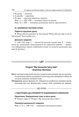 Усі уроки англійської мови. 5 клас (за підручником О. Д. Карп’юк)126
ff To prick — вколоти
ff A spindle — веретено;
ff To spin — крутити веретено, прясти.
Впр. 1, с. 138–139 — читання казки по ролях.
Впр. 2, с. 139 — контроль розуміння змісту прочитаного.
ІІІ. ЗАКЛЮЧНА ЧАСТИНА УРОКУ
Підбиття підсумків уроку
T. What did you practice at the lesson? What did you like to do at
the lesson? Your marks are…
Домашнє завдання
С. 140–141, впр. 1 — читати ІІ частину казки; впр. 2 — відпо-
вісти на запитання; підготуватися до проектної роботи — прине-
сти зображення героїв улюблених казок та скласти розповідь про
них (5 речень).
L57
Project “My favourite fairy-tale”.
Grammar Revision
Мета: повторити вивчений лексико-граматичний матеріал під час виконан-
ня проектної роботи, розширити світогляд учнів, виховувати любов до
читання, бажання пізнавати нове.
Обладнання: аркуш формату А1, зображення улюблених казкових героїв,
розповіді про них, фломастери, ножиці, клей, матеріали до завдань.
ХІД УРОКУ
І. ПІДГОТОВКА ДО СПРИЙНЯТТЯ ІНШОМОВНОГО МОВЛЕННЯ
Привітання. Повідомлення теми та мети уроку
T. Today’s topic is “Project ‘My favourite fairy-tale’ ”.
Перевірка домашнього завдання
Впр. 1, 2, с. 140–141 — перевірка виконання вправ.
 