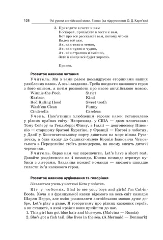 Усі уроки англійської мови. 5 клас (за підручником О. Д. Карп’юк)128
3.	Приходите в гости к нам
Поскорей, приходите в гости к нам,
Кот про всё расскажет вам, потому что он
Видел всё сам.
Ах, как тихо и темно,
Ах, как чудно и чудно,
Ах, как страшно и смешно,
Зато в конце всё будет хорошо.
Припев.
Розвиток навичок читання
Учитель. Ми з  вами разом помандруємо сторінками наших
улюблених казок. А ось і завдання. Треба поєднати казкового героя
з  його описом, а  потім розповісти про нього англійською мовою.
Winnie-the-Pooh	 Strict
Karlson	 Kind
Red Riding Hood	 Sweet tooth
Wash’em Clean	 Funny
Cinderella	 Careless
Учень. Пам’ятники улюбленим героям казок установлено
у  різних країнах світу. Наприклад, у  США  — двом хлопчакам:
Тому Сойєру та Гекльберрі Фінну, в Італії — довгоносому Пінок-
кіо — старшому братові Буратіно, у Франції — Котові в чоботях,
у  Данії у  Копенгагенському порту дивиться на море ніжна Руса-
лочка, а  біля входу до будинку-музею Корнія Івановича Чуков-
ського в Передєлкіно стоїть диво-дерево, на якому висять дитячі
черевички.
Учитель. Зараз нам час перепочити. Let’s have a  short rest.
Давайте розділимося на 4  команди. Кожна команда отримує ку-
бики з  літерами. Завдання кожної команди  — якомога швидше
скласти ім’я казкового героя.
Розвиток навичок аудіювання та говоріння
З’являється учень у костюмі Кота у чоботях.
Кіт у   чоботях. Glad to see you, boys and girls! I’m Cat-in-
Boots. Хоча я з французької казки відомого на весь світ казкаря
Шарля Перро, але вмію розмовляти англійською мовою дуже до-
бре. Let’s play a game. Я говоритиму про різних казкових героїв,
а ви скажете, з якої країни вони прийшли до нас.
1.	This girl has got blue hair and blue eyes. (Malvina — Russia)
2.	She’s got a fish tail. She lives in the sea. (A Mermaid — Denmark)
 