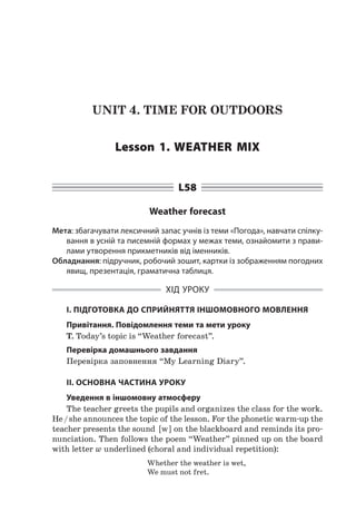 UNIT 4. TIME FOR OUTDOORS
Lesson 1. Weather mix
L58
Weather forecast
Мета: збагачувати лексичний запас учнів із теми «Погода», навчати спілку-
вання в усній та писемній формах у межах теми, ознайомити з прави-
лами утворення прикметників від іменників.
Обладнання: підручник, робочий зошит, картки із зображенням погодних
явищ, презентація, граматична таблиця.
ХІД УРОКУ
І. ПІДГОТОВКА ДО СПРИЙНЯТТЯ ІНШОМОВНОГО МОВЛЕННЯ
Привітання. Повідомлення теми та мети уроку
T. Today’s topic is “Weather forecast”.
Перевірка домашнього завдання
Перевірка заповнення “My Learning Diary”.
II. ОСНОВНА ЧАСТИНА УРОКУ
Уведення в іншомовну атмосферу
The teacher greets the pupils and organizes the class for the work.
He / she announces the topic of the lesson. For the phonetic warm-up the
teacher presents the sound [ w ] on the blackboard and reminds its pro-
nunciation. Then follows the poem “Weather” pinned up on the board
with letter w underlined (choral and individual repetition):
Whether the weather is wet,
We must not fret.
 