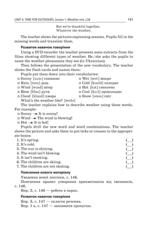 UNIT 4. TIME FOR OUTDOORS. Lesson 1. Weather mix. L58 131
But we’re thankful together,
Whatever the weather.
The teacher shows the pictures expressing seasons. Pupils fill in the
missing words and translate them.
Розвиток навичок говоріння
Using a DVD recorder the teacher presents some extracts from the
films showing different types of weather. He / she asks the pupils to
name the weather phenomena they see (in Ukrainian).
Then follows the presentation of the new vocabulary. The teacher
shows the flash cards and names them:
Pupils put them down into their vocabularies:
ff Sunny [ syni ] соняшно
ff Rain [ rein ] дощ
ff Wind [ wind ] вітер
ff Blow [ bl3u ] дути
ff Cloud [ klaud ] хмара
ff Wet [ wet ] мокро
ff Cold [ kould ] холодно
ff Hot [ hct ] спекотно
ff Cool [ ku:l ] прохолодно
ff Snow [ snou ] сніг
What’s the weather like? [ weq3 ]
The teacher explains how to describe weather using these words.
For example:
ff Sunny It is sunny!
ff Wind The wind is blowing!
ff Hot It is hot!
Pupils drill the new word and word combinations. The teacher
shows the picture and asks them to put ticks or crosses in the appropri-
ate boxes:
1.	It’s spring. (__)
2.	It’s cold. (__)
3.	The sun is shining. (__)
4.	The wind isn’t blowing. (__)
5.	It isn’t snowing. (__)
6.	The children are skiing. (__)
7.	The children are not skating. (__)
Пояснення нового матеріалу
Уведення нової лексики, с. 146.
Пояснення правил утворення прикметників від іменників,
с. 146.
Впр. 2, с. 146 — робота в парах.
Розвиток навичок говоріння
Впр. 3, с. 147 — скласти речення.
Впр. 1 а, с. 147 — заповнити пропуски.
 