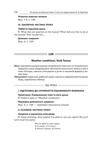 Усі уроки англійської мови. 5 клас (за підручником О. Д. Карп’юк)132
Розвиток навичок читання
Впр. 1 б, с. 148.
ІІІ. ЗАКЛЮЧНА ЧАСТИНА УРОКУ
Підбиття підсумків уроку
T. What did you practice at the lesson? What did you like to do at
the lesson? Your marks are…
Домашнє завдання
Впр. 2, с. 149.
L59
Weather conditions. Verb Tenses
Мета: повторити контрастування теперішнього простого та теперішнього
тривалого часів; продовжувати збагачення лексичного запасу учнів із
теми «Погода», навчати спілкування в усній та писемній формах у ме­­
жах теми.
Обладнання: підручник, робочий зошит, картки із зображенням погодних
явищ, граматична таблиця.
ХІД УРОКУ
І. ПІДГОТОВКА ДО СПРИЙНЯТТЯ ІНШОМОВНОГО МОВЛЕННЯ
Привітання. Повідомлення теми та мети уроку
T. Today’s topic is “Weather conditions”.
Перевірка домашнього завдання
Впр. 2, с. 149 — перевірка виконання вправи.
II. ОСНОВНА ЧАСТИНА УРОКУ
Уведення в іншомовну атмосферу
T. Good morning, dear pupils! I’m glad to see you again! Do you?
Let’s read the poem:
We are glad to meet again
If it snows, if it rains,
It doesn’t matter. (2 times)
 
