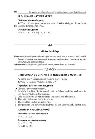 Усі уроки англійської мови. 5 клас (за підручником О. Д. Карп’юк)136
ІІІ. ЗАКЛЮЧНА ЧАСТИНА УРОКУ
Підбиття підсумків уроку
T. What did you practice at the lesson? What did you like to do at
the lesson? Your marks are…
Домашнє завдання
Впр. 4 а, с. 152; впр. 5, с. 153.
L61
Winter holidays
Мета: вчити учнів розповідати про зимові канікули в усній та письмовій
формі; продовжувати розвивати уміння аудіювання, говоріння, читан-
ня та письма в межах теми.
Обладнання: підручник, робочий зошит, матеріали до завдань.
ХІД УРОКУ
І. ПІДГОТОВКА ДО СПРИЙНЯТТЯ ІНШОМОВНОГО МОВЛЕННЯ
Привітання. Повідомлення теми та мети уроку
T. Today’s topic is “Winter holidays”.
Перевірка домашнього завдання
TT Choose the correct variant.
1.	English families like to spend their holidays and the weekends in
the countryside / at the seaside.
2.	Cold wind blows in winter from the sea / from the ocean.
3.	There is little snow / rain in winter.
4.	The weather is changeable / fine.
5.	The grass in the mountains is green all the year round / in summer.
ІІ. ОСНОВНА ЧАСТИНА УРОКУ
Розвиток навичок говоріння
Впр. 1, с. 153.
Розвиток навичок читання
Впр. 2, с. 153.
Впр. 3, с. 154.
 