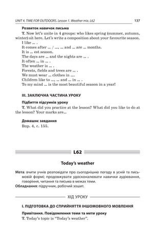 UNIT 4. TIME FOR OUTDOORS. Lesson 1. Weather mix. L62 137
Розвиток навичок письма
T. Now let’s unite in 4 groups: who likes spring (summer, autumn,
winter) sit here. Let’s write a composition about your favourite season.
I like … .
It comes after … / …, … and … are … months.
It is … est season.
The days are … and the nights are … .
It often … in … .
The weather is … .
Forests, fields and trees are … .
We must wear … clothes in ….
Children like to …, … and … in … .
To my mind … is the most beautiful season in a year!
ІІІ. ЗАКЛЮЧНА ЧАСТИНА УРОКУ
Підбиття підсумків уроку
T. What did you practice at the lesson? What did you like to do at
the lesson? Your marks are…
Домашнє завдання
Впр. 4, с. 155.
L62
Today’s weather
Мета: вчити учнів розповідати про сьогоднішню погоду в усній та пись-
мовій формі; продовжувати удосконалювати навички аудіювання,
говоріння, читання та письма в межах теми.
Обладнання: підручник, робочий зошит.
ХІД УРОКУ
І. ПІДГОТОВКА ДО СПРИЙНЯТТЯ ІНШОМОВНОГО МОВЛЕННЯ
Привітання. Повідомлення теми та мети уроку
T. Today’s topic is “Today’s weather”.
 