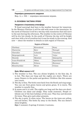Усі уроки англійської мови. 5 клас (за підручником О. Д. Карп’юк)138
Перевірка домашнього завдання
Впр. 4, с. 155 — перевірка виконання вправи.
II. ОСНОВНА ЧАСТИНА УРОКУ
Уведення в іншомовну атмосферу
T. Good morning! And here is the weather forecast for tomorrow.
In the Western Ukraine it will be cold with snow in the mountains. In
the north of Ukraine it will be a wet day with rainstorms that will move
to the east during the afternoon. The weather in the centre of Ukraine
will be dry but cloudy. In the south of Ukraine the day will be bright
and clear with a lot of sunshine but it may be windy in the evening. And
now — about the weather in details in each region of Ukraine.
Regions of Ukraine
Cherkasy Kirovohrad Sumy
Chernivtsi Kyiv Ternopil
Chernihiv Luhansk Vinnytsia
Dnipropetrovsk Lviv Volyn
Donetsk Mykolaiv Zakarpattia
Ivano-Frankivsk Odesa Zaporizhzhia
Kharkiv Poltava Zhytomyr
Khmelnytskyi Rivne Crimea
Quiz. What season is it?
1.	The weather is fine. The sun shines brightly in the blue sky. It
is hot. The days are long and the nights are short. There are
many flowers in the parks and gardens. Children like this season
very much.
2.	The sky is blue. The birds come back from the South and sing songs.
You can see first green leaves and green grass. It is warm. The
weather is usually fine.
3.	It snows and it is cold. The nights are long and the days are short.
Children can skate and sledge. They make snowmen. People ce­
lebrate one of the best holidays of the year. They buy and decorate
fir-trees. They give each other presents.
4.	The sky is grey. It often rains. The leaves on the trees are yellow,
red and brown. The birds fly away to the South. The sun doesn’t
shine brightly.
Keys: 1 summer; 2 spring; 3 winter; 4 autumn.
 
