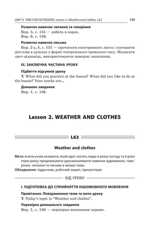 UNIT 4. TIME FOR OUTDOORS. Lesson 2. Weather and clothes. L63 139
Розвиток навичок читання та говоріння
Впр. 5, с. 155 — робота в парах.
Впр. 6, с. 156.
Розвиток навичок письма
Впр. 2 а, б, с. 157 — прочитати електронного листа і поставити
дієслова в дужках у формі теперішнього тривалого часу. Написати
лист-відповідь, використовуючи наведені запитання.
ІІІ. ЗАКЛЮЧНА ЧАСТИНА УРОКУ
Підбиття підсумків уроку
T. What did you practice at the lesson? What did you like to do at
the lesson? Your marks are…
Домашнє завдання
Впр. 1, с. 156.
Lesson 2. Weather and clothes
L63
Weather and clothes
Мета: вчити учнів називати, який одяг носять люди в різну погоду та в різні
пори року; продовжувати удосконалювати навички аудіювання, гово-
ріння, читання та письма в межах теми.
Обладнання: підручник, робочий зошит, презентація.
ХІД УРОКУ
І. ПІДГОТОВКА ДО СПРИЙНЯТТЯ ІНШОМОВНОГО МОВЛЕННЯ
Привітання. Повідомлення теми та мети уроку
T. Today’s topic is “Weather and clothes”.
Перевірка домашнього завдання
Впр. 1, с. 156 — перевірка виконання вправи.
 