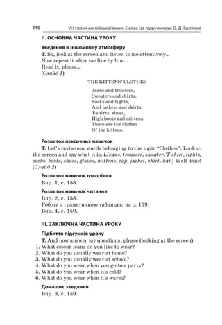 Усі уроки англійської мови. 5 клас (за підручником О. Д. Карп’юк)140
II. ОСНОВНА ЧАСТИНА УРОКУ
Уведення в іншомовну атмосферу
T. So, look at the screen and listen to me attentively…
Now repeat it after me line by line…
Read it, please…
(Слайд 1)
The kittens’ clothes
Jeans and trousers,
Sweaters and shirts,
Socks and tights,
And jackets and skirts.
T-shirts, shoes,
High boots and mittens,
These are the clothes
Of the kittens.
Розвиток лексичних навичок
T. Let’s revise our words belonging to the topic “Clothes”. Look at
the screen and say what it is. (Jeans, trousers, sweater, T-shirt, tights,
socks, boots, shoes, gloves, mittens, cap, jacket, shirt, hat.) Well done!
(Слайд 2)
Розвиток навичок говоріння
Впр. 1, с. 158.
Розвиток навичок читання
Впр. 2, с. 158.
Робота з граматичною таблицею на с. 159.
Впр. 4, с. 159.
ІІІ. ЗАКЛЮЧНА ЧАСТИНА УРОКУ
Підбиття підсумків уроку
T. And now answer my questions, please (looking at the screen).
1.	What colour jeans do you like to wear?
2.	What do you usually wear at home?
3.	What do you usually wear at school?
4.	What do you wear when you go to a party?
5.	What do you wear when it’s cold?
6.	What do you wear when it’s warm?
Домашнє завдання
Впр. 3, с. 159.
 