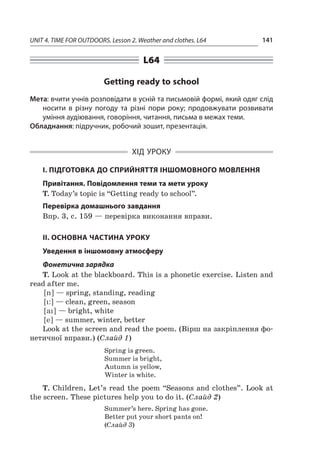 UNIT 4. TIME FOR OUTDOORS. Lesson 2. Weather and clothes. L64 141
L64
Getting ready to school
Мета: вчити учнів розповідати в усній та письмовій формі, який одяг слід
носити в  різну погоду та різні пори року; продовжувати розвивати
уміння аудіювання, говоріння, читання, письма в межах теми.
Обладнання: підручник, робочий зошит, презентація.
ХІД УРОКУ
І. ПІДГОТОВКА ДО СПРИЙНЯТТЯ ІНШОМОВНОГО МОВЛЕННЯ
Привітання. Повідомлення теми та мети уроку
T. Today’s topic is “Getting ready to school”.
Перевірка домашнього завдання
Впр. 3, с. 159 — перевірка виконання вправи.
ІІ. ОСНОВНА ЧАСТИНА УРОКУ
Уведення в іншомовну атмосферу
Фонетична зарядка
T. Look at the blackboard. This is a phonetic exercise. Listen and
read after me.
[ n ] — spring, standing, reading
[ i: ] — clean, green, season
[ ai ] — bright, white
[ e ] — summer, winter, better
Look at the screen and read the poem. (Вірш на закріплення фо-
нетичної вправи.) (Слайд 1)
Spring is green.
Summer is bright,
Autumn is yellow,
Winter is white.
T. Children, Let’s read the poem “Seasons and clothes”. Look at
the screen. These pictures help you to do it. (Слайд 2)
Summer’s here. Spring has gone.
Better put your short pants on!
(Слайд 3)
 