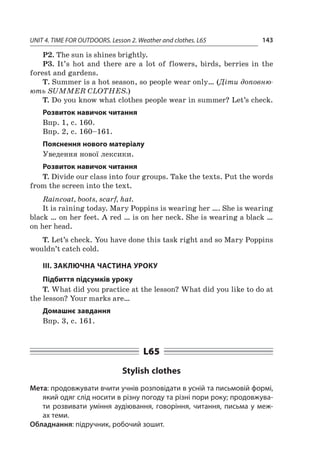 UNIT 4. TIME FOR OUTDOORS. Lesson 2. Weather and clothes. L65 143
P2. The sun is shines brightly.
P3. It’s hot and there are a  lot of flowers, birds, berries in the
forest and gardens.
T. Summer is a hot season, so people wear only… (Діти доповню-
ють SUMMER CLOTHES.)
T. Do you know what clothes people wear in summer? Let’s check.
Розвиток навичок читання
Впр. 1, с. 160.
Впр. 2, с. 160–161.
Пояснення нового матеріалу
Уведення нової лексики.
Розвиток навичок читання
T. Divide our class into four groups. Take the texts. Put the words
from the screen into the text.
Raincoat, boots, scarf, hat.
It is raining today. Mary Poppins is wearing her …. She is wearing
black … on her feet. A red … is on her neck. She is wearing a black …
on her head.
T. Let’s check. You have done this task right and so Mary Poppins
wouldn’t catch cold.
ІІІ. ЗАКЛЮЧНА ЧАСТИНА УРОКУ
Підбиття підсумків уроку
T. What did you practice at the lesson? What did you like to do at
the lesson? Your marks are…
Домашнє завдання
Впр. 3, с. 161.
L65
Stylish clothes
Мета: продовжувати вчити учнів розповідати в усній та письмовій формі,
який одяг слід носити в різну погоду та різні пори року; продовжува-
ти розвивати уміння аудіювання, говоріння, читання, письма у  меж-
ах теми.
Обладнання: підручник, робочий зошит.
 