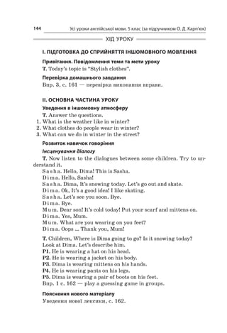 Усі уроки англійської мови. 5 клас (за підручником О. Д. Карп’юк)144
ХІД УРОКУ
І. ПІДГОТОВКА ДО СПРИЙНЯТТЯ ІНШОМОВНОГО МОВЛЕННЯ
Привітання. Повідомлення теми та мети уроку
T. Today’s topic is “Stylish clothes”.
Перевірка домашнього завдання
Впр. 3, с. 161 — перевірка виконання вправи.
II. ОСНОВНА ЧАСТИНА УРОКУ
Уведення в іншомовну атмосферу
T. Answer the questions.
1.	What is the weather like in winter?
2.	What clothes do people wear in winter?
3.	What can we do in winter in the street?
Розвиток навичок говоріння
Інсценування діалогу
T. Now listen to the dialogues between some children. Try to un-
derstand it.
S a sh a. Hello, Dima! This is Sasha.
D i m a. Hello, Sasha!
S a sh a. Dima, It’s snowing today. Let’s go out and skate.
D i m a. Ok, It’s a good idea! I like skating.
S a sh a. Let’s see you soon. Bye.
D i m a. Bye.
Mu m. Dear son! It’s cold today! Put your scarf and mittens on.
D i m a. Yes, Mum.
Mu m. What are you wearing on you feet?
D i m a. Oops … Thank you, Mum!
T. Children, Where is Dima going to go? Is it snowing today?
Look at Dima. Let’s describe him.
P1. He is wearing a hat on his head.
P2. He is wearing a jacket on his body.
P3. Dima is wearing mittens on his hands.
P4. He is wearing pants on his legs.
P5. Dima is wearing a pair of boots on his feet.
Впр. 1 с. 162 — play a guessing game in groups.
Пояснення нового матеріалу
Уведення нової лексики, с. 162.
 