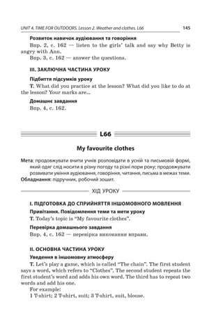 UNIT 4. TIME FOR OUTDOORS. Lesson 2. Weather and clothes. L66 145
Розвиток навичок аудіювання та говоріння
Впр. 2, с.  162  — listen to the girls’ talk and say why Betty is
angry with Ann.
Впр. 3, с. 162 — answer the questions.
ІІІ. ЗАКЛЮЧНА ЧАСТИНА УРОКУ
Підбиття підсумків уроку
T. What did you practice at the lesson? What did you like to do at
the lesson? Your marks are…
Домашнє завдання
Впр. 4, с. 162.
L66
My favourite clothes
Мета: продовжувати вчити учнів розповідати в усній та письмовій формі,
який одяг слід носити в різну погоду та різні пори року; продовжувати
розвивати уміння аудіювання, говоріння, читання, письма в межах теми.
Обладнання: підручник, робочий зошит.
ХІД УРОКУ
І. ПІДГОТОВКА ДО СПРИЙНЯТТЯ ІНШОМОВНОГО МОВЛЕННЯ
Привітання. Повідомлення теми та мети уроку
T. Today’s topic is “My favourite clothes”.
Перевірка домашнього завдання
Впр. 4, с. 162 — перевірка виконання вправи.
II. ОСНОВНА ЧАСТИНА УРОКУ
Уведення в іншомовну атмосферу
T. Let’s play a game, which is called “The chain”. The first student
says a word, which refers to “Clothes”. The second student repeats the
first student’s word and adds his own word. The third has to repeat two
words and add his one.
For example:
1 T-shirt; 2 T-shirt, suit; 3 T-shirt, suit, blouse.
 