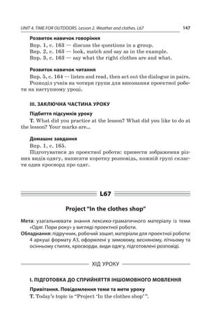 UNIT 4. TIME FOR OUTDOORS. Lesson 2. Weather and clothes. L67 147
Розвиток навичок говоріння
Впр. 1, с. 163 — discuss the questions in a group.
Впр. 2, с. 163 — look, match and say as in the example.
Впр. 3, с. 163 — say what the right clothes are and what.
Розвиток навичок читання
Впр. 5, с. 164 — listen and read, then act out the dialogue in pairs.
Розподіл учнів на чотири групи для виконання проектної робо-
ти на наступному уроці.
III. ЗАКЛЮЧНА ЧАСТИНА УРОКУ
Підбиття підсумків уроку
T. What did you practice at the lesson? What did you like to do at
the lesson? Your marks are…
Домашнє завдання
Впр. 1, с. 165.
Підготуватися до проектної роботи: принести зоб­раження різ-
них видів одягу, написати коротку розповідь, кожній групі склас-
ти один кросворд про одяг.
L67
Project “In the clothes shop”
Мета: узагальнювати знання лексико-граматичного матеріалу із теми
«Одяг. Пори року» у вигляді проектної роботи.
Обладнання: підручник, робочий зошит, матеріали для проектної роботи:
4 аркуші формату А3, оформлені у зимовому, весняному, літньому та
осінньому стилях, кросворди, види одягу, підготовлені розповіді.
ХІД УРОКУ
І. ПІДГОТОВКА ДО СПРИЙНЯТТЯ ІНШОМОВНОГО МОВЛЕННЯ
Привітання. Повідомлення теми та мети уроку
T. Today’s topic is “Project ‘In the clothes shop’ ”.
 