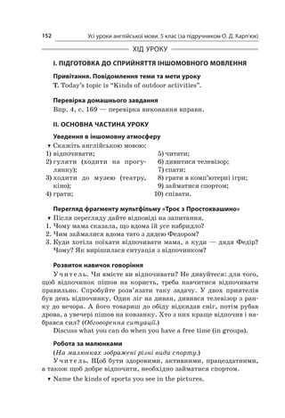 Усі уроки англійської мови. 5 клас (за підручником О. Д. Карп’юк)152
ХІД УРОКУ
І. ПІДГОТОВКА ДО СПРИЙНЯТТЯ ІНШОМОВНОГО МОВЛЕННЯ
Привітання. Повідомлення теми та мети уроку
T. Today’s topic is “Kinds of outdoor activities”.
Перевірка домашнього завдання
Впр. 4, с. 169 — перевірка виконання вправи.
II. ОСНОВНА ЧАСТИНА УРОКУ
Уведення в іншомовну атмосферу
TT Скажіть англійською мовою:
1)	відпочивати;
2)	гуляти (ходити на прогу­­
лянку);
3)	ходити до музею (театру,
кіно);
4)	грати;
5)	читати;
6)	дивитися телевізор;
7)	спати;
8)	грати в комп’ютерні ігри;
9)	займатися спортом;
10)	співати.
Перегляд фрагменту мультфільму «Троє з Простоквашино»
TT Після перегляду дайте відповіді на запитання.
1.	Чому мама сказала, що вдома їй усе набридло?
2.	Чим займалися вдома тато з дядею Федором?
3.	Куди хотіла поїхати відпочивати мама, а куди — дядя Федір?
Чому? Як вирішилася ситуація з відпочинком?
Розвиток навичок говоріння
Учитель. Чи вмієте ви відпочивати? Не дивуйтеся: для того,
щоб відпочинок пішов на користь, треба навчитися відпочивати
правильно. Спробуйте розв’язати таку задачу. У  двох приятелів
був день відпочинку. Один ліг на диван, дивився телевізор з ран-
ку до вечора. А його товариш до обіду відкидав сніг, потім рубав
дрова, а увечері пішов на ковзанку. Хто з них краще відпочив і на-
брався сил? (Обговорення ситуації.)
Discuss what you can do when you have a free time (in groups).
Робота за малюнками
(На малюнках зображені різні види спорту.)
Учитель. Щоб бути здоровими, активними, працездатними,
а також щоб добре відпочити, необхідно займатися спортом.
TT Name the kinds of sports you see in the pictures.
 