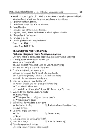 UNIT 4. TIME FOR OUTDOORS. Lesson 3. Weather and activities. L70 153
TT Work in your copybooks. Write in two columns what you usually do
at school and what you do when you have a free time.
1.	I play computer games.
2.	I do the sums at my Maths lessons.
3.	I read books.
4.	I sing songs at the Music lessons.
5.	I speak, read, listen and write at the English lessons.
6.	I help about the house.
7.	I go for a walk.
8.	I draw pictures with my friends.
Впр. 1, с. 170.
Впр. 2, с. 170–171.
ІІІ. ЗАКЛЮЧНА ЧАСТИНА УРОКУ
Підбиття підсумків уроку. Анкетування учнів
Оберіть один із варіантів відповіді на запитання анкети:
1.	Having come home from school you … .
a)	do your homework;
b)	have a short rest, and then do your homework;
c)	have a strong wish to have a rest.
2.	At the weekend you usually … .
a)	have a rest and don’t think about school;
b)	do lessons quickly to have time for the rest;
c)	work: do housework, study etc.
3.	How do you plan your holidays?
a)	Decide where you are going beforehand;
b)	First study, then rest;
c)	I must do a lot and don’t know if I have time for rest.
4.	When do you begin having a rest?
a)	In any case;
b)	When you feel tired, you have a break;
c)	When you are tired.
5.	When you have a free time, you:
a)	find what to do;	 b)	It depends on the situation;
c)	have a rest.
6.	Can you enjoy your rest?
a)	Yes;	 b)	Sometimes;
c)	Never.
7.	What phrase do you agree with?
a)	Rest is luxury;	 b)	Rest is necessity;
c)	Rest is a pleasant thing.
Обговорення обраних відповідей.
 