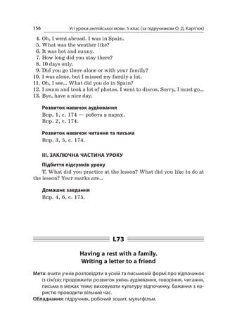 Усі уроки англійської мови. 5 клас (за підручником О. Д. Карп’юк)156
4.	Oh, I went abroad. I was in Spain.
5.	What was the weather like?
6.	It was hot and sunny.
7.	How long did you stay there?
8.	10 days only.
9.	Did you go there alone or with your family?
10.	I was alone, but I missed my family a lot.
11.	Oh, I see… What did you do in Spain?
12.	I swam and took a lot of photos. I went to discos. Sorry, I must go…
13.	Bye, have a nice day.
Розвиток навичок аудіювання
Впр. 1, с. 174 — робота в парах.
Впр. 2, с. 174.
Розвиток навичок читання та письма
Впр. 3, 5, с. 174.
ІІІ. ЗАКЛЮЧНА ЧАСТИНА УРОКУ
Підбиття підсумків уроку
T. What did you practice at the lesson? What did you like to do at
the lesson? Your marks are…
Домашнє завдання
Впр. 4, 6, с. 175.
L73
Having a rest with a family.
Writing a letter to a friend
Мета: вчити учнів розповідати в усній та письмовій формі про відпочинок
із сім’єю; продовжити розвиток умінь аудіювання, говоріння, читання,
письма в межах теми; виховувати культуру відпочинку, бажання з ко-
ристю проводити вільний час.
Обладнання: підручник, робочий зошит, мультфільм.
 