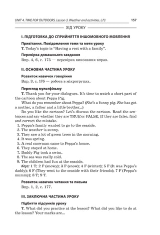 UNIT 4. TIME FOR OUTDOORS. Lesson 3. Weather and activities. L73 157
ХІД УРОКУ
І. ПІДГОТОВКА ДО СПРИЙНЯТТЯ ІНШОМОВНОГО МОВЛЕННЯ
Привітання. Повідомлення теми та мети уроку
T. Today’s topic is “Having a rest with a family”.
Перевірка домашнього завдання
Впр. 4, 6, с. 175 — перевірка виконання вправ.
II. ОСНОВНА ЧАСТИНА УРОКУ
Розвиток навичок говоріння
Впр. 3, с. 176 — робота в мікрогрупах.
Перегляд мультфільму
T. Thank you for your dialogues. It’s time to watch a short part of
the cartoon about Peppa Pig.
What do you remember about Peppa? (She’s a funny pig. She has got
a mother, a father and a little brother…)
Do you like the cartoon? Let’s discuss the cartoon. Read the sen-
tences and say whether they are TRUE or FALSE. If they are false, find
and correct the mistake.
1.	Peppa’s family wanted to go to the seaside.
2.	The weather is sunny.
3.	They saw a lot of green trees in the morning.
4.	It was spring.
5.	A real snowman came to Peppa’s house.
6.	They stayed at home.
7.	Daddy Pig took a swim.
8.	The sea was really cold.
9.	The children had fun at the seaside.
Keys: 1 T; 2 F (snowy); 3 F (snow); 4 F (winter); 5 F (It was Peppa’s
daddy); 6 F (They went to the seaside with their friends); 7 F (Peppa’s
mummy); 8 T; 9 T.
Розвиток навичок читання та письма
Впр. 1, 2, с. 177.
ІІІ. ЗАКЛЮЧНА ЧАСТИНА УРОКУ
Підбиття підсумків уроку
T. What did you practice at the lesson? What did you like to do at
the lesson? Your marks are…
 
