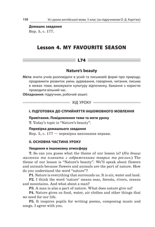 Усі уроки англійської мови. 5 клас (за підручником О. Д. Карп’юк)158
Домашнє завдання
Впр. 5, с. 177.
Lesson 4. My favourite season
L74
Nature’s beauty
Мета: вчити учнів розповідати в усній та письмовій формі про природу;
продовжити розвиток умінь аудіювання, говоріння, читання, письма
в  межах теми; виховувати культуру відпочинку, бажання з  користю
проводити вільний час.
Обладнання: підручник, робочий зошит.
ХІД УРОКУ
І. ПІДГОТОВКА ДО СПРИЙНЯТТЯ ІНШОМОВНОГО МОВЛЕННЯ
Привітання. Повідомлення теми та мети уроку
T. Today’s topic is “Nature’s beauty”.
Перевірка домашнього завдання
Впр. 5, с. 177 — перевірка виконання вправи.
II. ОСНОВНА ЧАСТИНА УРОКУ
Уведення в іншомовну атмосферу
T. So can you guess what the theme of our lesson is? (На дошці
малюнки та плакати з  зображеннями тварин та рослин.) The
theme of our lesson is “Nature’s beauty”. We’ll speak about flo­wers
and animals because flowers and animals are the part of nature. How
do you understand the word “nature”?
P1. Nature is everything that surrounds us. It is air, water and land.
P2. I think the word ‘nature’ means seas, forests, rivers, oceans
and mountains. And what about a man?
P3. A man is also a part of nature. What does nature give us?
P4. Nature gives us food, water, air clothes and other things that
we need for our life.
P5. It inspires pupils for writing poems, composing music and
songs. I agree with you.
 