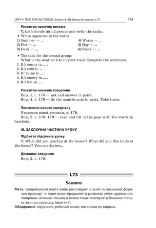 UNIT 4. TIME FOR OUTDOORS. Lesson 4. My favourite season. L75 159
Розвиток навичок письма
T. Let’s divide into 2 groups and write the tasks.
TT Write opposites to the words.
1)	Summer — …
2)	Hot — …
3)	Dark — …
4)	Warm — …
5)	Day — …
6)	Black — …
TT The task for the second group:
What is the weather like in your area? Complete the sentences.
1.	It’s sunny in … .
2.	It’s cold in … .
3.	It’ rainy in … .
4.	It’s snowy in … .
5.	It’s hot in … .
Розвиток навичок говоріння
Впр. 1, с. 178 — ask and answer in pairs.
Впр. 4, с. 179 — do the months quiz in pairs. Take turns.
Пояснення нового матеріалу
Уведення нової лексики, с. 179.
Впр. 2, с. 178–179 — read and fill in the gaps with the words in
brackets.
ІІІ. ЗАКЛЮЧНА ЧАСТИНА УРОКУ
Підбиття підсумків уроку
T. What did you practice at the lesson? What did you like to do at
the lesson? Your marks are…
Домашнє завдання
Впр. 3, с. 179.
L75
Seasons
Мета: продовжувати вчити учнів розповідати в усній та письмовій формі
про природу та пори року; продовжити розвиток умінь аудіювання,
говоріння, читання, письма в межах теми; виховувати бажання піклу-
ватися про природу, берегти її.
Обладнання: підручник, робочий зошит, матеріали до завдань.
 