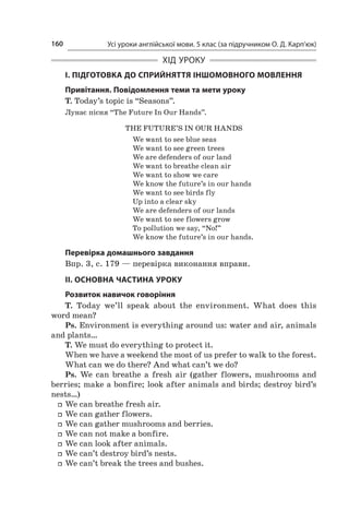 Усі уроки англійської мови. 5 клас (за підручником О. Д. Карп’юк)160
ХІД УРОКУ
І. ПІДГОТОВКА ДО СПРИЙНЯТТЯ ІНШОМОВНОГО МОВЛЕННЯ
Привітання. Повідомлення теми та мети уроку
T. Today’s topic is “Seasons”.
Лунає пісня “The Future In Our Hands”.
The Future’s in Our Hands
We want to see blue seas
We want to see green trees
We are defenders of our land
We want to breathe clean air
We want to show we care
We know the future’s in our hands
We want to see birds fly
Up into a clear sky
We are defenders of our lands
We want to see flowers grow
To pollution we say, “No!”
We know the future’s in our hands.
Перевірка домашнього завдання
Впр. 3, с. 179 — перевірка виконання вправи.
ІІ. ОСНОВНА ЧАСТИНА УРОКУ
Розвиток навичок говоріння
T. Today we’ll speak about the environment. What does this
word mean?
Ps. Environment is everything around us: water and air, animals
and plants…
T. We must do everything to protect it.
When we have a weekend the most of us prefer to walk to the forest.
What can we do there? And what can’t we do?
Ps. We can breathe a  fresh air (gather flowers, mushrooms and
berries; make a bonfire; look after animals and birds; destroy bird’s
nests…)
ff We can breathe fresh air.
ff We can gather flowers.
ff We can gather mushrooms and berries.
ff We can not make a bonfire.
ff We can look after animals.
ff We can’t destroy bird’s nests.
ff We can’t break the trees and bushes.
 