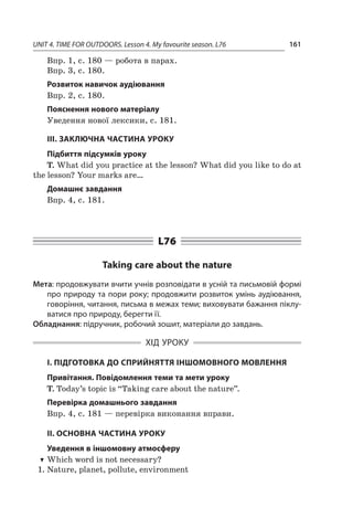UNIT 4. TIME FOR OUTDOORS. Lesson 4. My favourite season. L76 161
Впр. 1, с. 180 — робота в парах.
Впр. 3, с. 180.
Розвиток навичок аудіювання
Впр. 2, с. 180.
Пояснення нового матеріалу
Уведення нової лексики, с. 181.
ІІІ. ЗАКЛЮЧНА ЧАСТИНА УРОКУ
Підбиття підсумків уроку
T. What did you practice at the lesson? What did you like to do at
the lesson? Your marks are…
Домашнє завдання
Впр. 4, с. 181.
L76
Taking care about the nature
Мета: продовжувати вчити учнів розповідати в усній та письмовій формі
про природу та пори року; продовжити розвиток умінь аудіювання,
говоріння, читання, письма в межах теми; виховувати бажання піклу-
ватися про природу, берегти її.
Обладнання: підручник, робочий зошит, матеріали до завдань.
ХІД УРОКУ
І. ПІДГОТОВКА ДО СПРИЙНЯТТЯ ІНШОМОВНОГО МОВЛЕННЯ
Привітання. Повідомлення теми та мети уроку
T. Today’s topic is “Taking care about the nature”.
Перевірка домашнього завдання
Впр. 4, с. 181 — перевірка виконання вправи.
II. ОСНОВНА ЧАСТИНА УРОКУ
Уведення в іншомовну атмосферу
TT Which word is not necessary?
1.	Nature, planet, pollute, environment
 