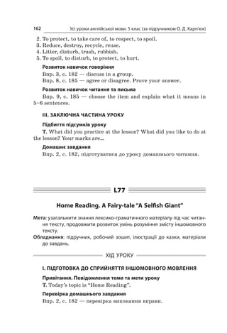 Усі уроки англійської мови. 5 клас (за підручником О. Д. Карп’юк)162
2.	To protect, to take care of, to respect, to spoil.
3.	Reduce, destroy, recycle, reuse.
4.	Litter, disturb, trash, rubbish.
5.	To spoil, to disturb, to protect, to hurt.
Розвиток навичок говоріння
Впр. 3, с. 182 — discuss in a group.
Впр. 8, с. 185 — agree or disagree. Prove your answer.
Розвиток навичок читання та письма
Впр. 9, с.  185  — choose the item and explain what it means in
5–6 sentences.
ІІІ. ЗАКЛЮЧНА ЧАСТИНА УРОКУ
Підбиття підсумків уроку
T. What did you practice at the lesson? What did you like to do at
the lesson? Your marks are…
Домашнє завдання
Впр. 2, с. 182, підготуватися до уроку домашнього читання.
L77
Home Reading. A Fairy-tale “A Selfish Giant”
Мета: узагальнити знання лексико-граматичного матеріалу під час читан-
ня тексту, продовжити розвиток умінь розуміння змісту іншомовного
тексту.
Обладнання: підручник, робочий зошит, ілюстрації до казки, матеріали
до завдань.
ХІД УРОКУ
І. ПІДГОТОВКА ДО СПРИЙНЯТТЯ ІНШОМОВНОГО МОВЛЕННЯ
Привітання. Повідомлення теми та мети уроку
T. Today’s topic is “Home Reading”.
Перевірка домашнього завдання
Впр. 2, с. 182 — перевірка виконання вправи.
 