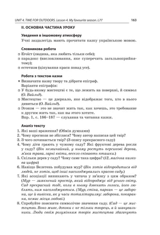 UNIT 4. TIME FOR OUTDOORS. Lesson 4. My favourite season. L77 163
II. ОСНОВНА ЧАСТИНА УРОКУ
Уведення в іншомовну атмосферу
Учні заздалегідь мають прочитати казку українською мовою.
Словникова робота
ff Егоїст (людина, яка любить тільки себе);
ff парадокс (висловлювання, яке суперечить загальноприйня­­
тому);
ff естетизм (цінування краси понад усе).
Робота з текстом казки
TT Визначити назву твору та дібрати епіграф.
Варіанти епіграфів:
ff У будь-якому мистецтві є те, що лежить на поверхні, й символ
(О. Вайльд).
ff Мистецтво  — це дзеркало, яке відображає того, хто в  нього
дивиться (О. Вайльд).
ff Эгоизм — это не значит жить так, как хочешь, это требование
к другим жить так, как вы этого хотите.
Впр. 1, с. 186–187 — слухання та читання казки.
Аналіз тексту
1.	Які ваші враження? (Обмін думками)
2.	Чому прогнози не збіглися? Чому автор написав цей твір?
3.	З чого починається твір? (З опису прекрасного саду)
4.	Чому діти грають у  чужому саду? Які фруктові дерева росли
у  саду? (Він незвичайний, у  ньому ростуть персикові дерева,
м’яка трава, гарні квіти, весело співають пташки.)
5.	Скільки дерев у саду? Чому саме така цифра? (12, магічна казко-
ва цифра)
6.	Навіщо Велетень побудував мур? (Він хотів відгородитися від
людей, не хотів, щоб інші насолоджувались красою саду.)
7.	Які асоціації виникають у  читача у  зв’язку з  цим образом?
(Мур — замкнений простір, який відгороджує від усього світу.
Сад прекрасний тоді, коли в  ньому дзвенять голоси, його лю-
блять, ним насолоджуються. (Мур, стіна, паркан — це заборо-
на, ще й вивіска, як у часи тоталітаризму: заборона, покаран-
ня, немає місця любові.)
8.	Спробуйте пояснити символічне значення саду. (Сад — це мис-
тецтво. Воно живе, допоки є не тільки творець, а й шануваль-
ники. Люди своїм розумінням творів мистецтва збагачують
 